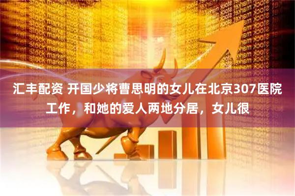 汇丰配资 开国少将曹思明的女儿在北京307医院工作，和她的爱人两地分居，女儿很