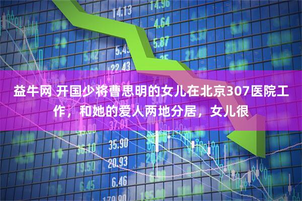 益牛网 开国少将曹思明的女儿在北京307医院工作，和她的爱人两地分居，女儿很