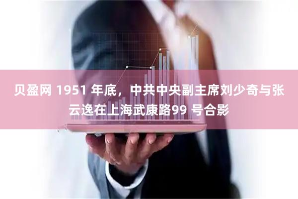 贝盈网 1951 年底，中共中央副主席刘少奇与张云逸在上海武康路99 号合影