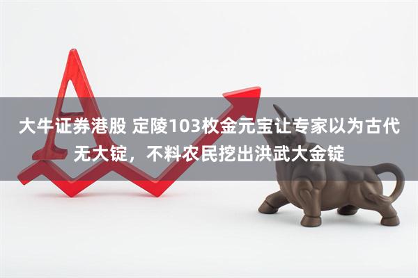 大牛证券港股 定陵103枚金元宝让专家以为古代无大锭，不料农民挖出洪武大金锭