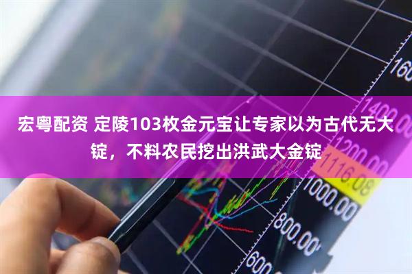 宏粤配资 定陵103枚金元宝让专家以为古代无大锭,不料农民挖出洪武大金锭