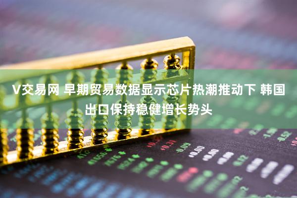 V交易网 早期贸易数据显示芯片热潮推动下 韩国出口保持稳健增长势头
