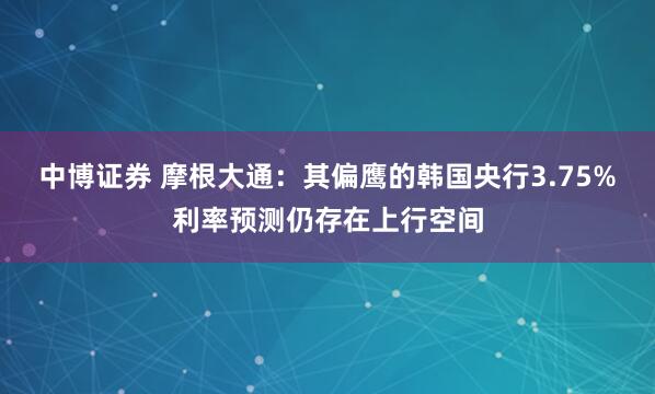 中博证券 摩根大通：其偏鹰的韩国央行3.75%利率预测仍存在上行空间