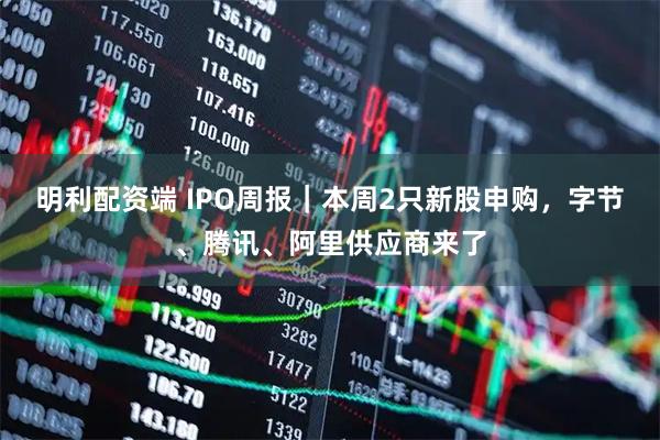 明利配资端 IPO周报｜本周2只新股申购，字节、腾讯、阿里供应商来了