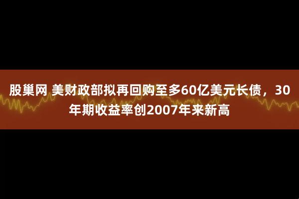 股巢网 美财政部拟再回购至多60亿美元长债，30年期收益率创2007年来新高