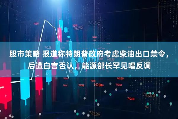 股市策略 报道称特朗普政府考虑柴油出口禁令，后遭白宫否认，能源部长罕见唱反调