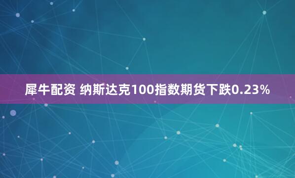 犀牛配资 纳斯达克100指数期货下跌0.23%