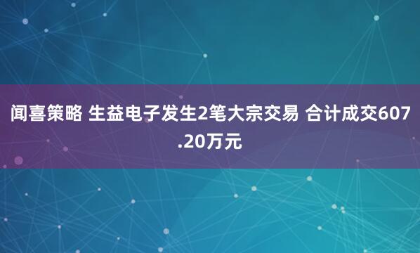 闻喜策略 生益电子发生2笔大宗交易 合计成交607.20万元