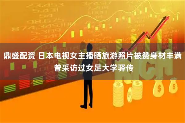 鼎盛配资 日本电视女主播晒旅游照片被赞身材丰满 曾采访过女足大学驿传