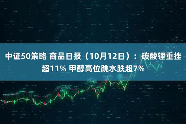 中证50策略 商品日报（10月12日）：碳酸锂重挫超11% 甲醇高位跳水跌超7%