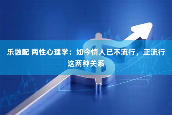 乐融配 两性心理学:如今情人已不流行,正流行这两种关系