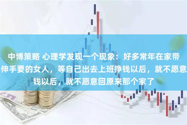 中博策略 心理学发现一个现象：好多常年在家带孩子、花钱都得伸手要的女人，等自己出去上班挣钱以后，就不愿意回原来那个家了
