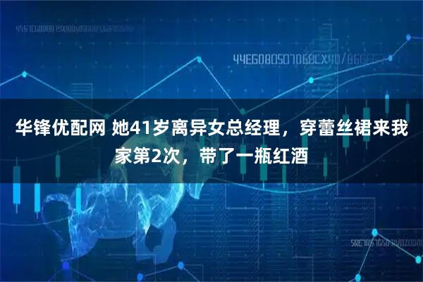华锋优配网 她41岁离异女总经理，穿蕾丝裙来我家第2次，带了一瓶红酒