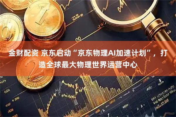 金财配资 京东启动“京东物理AI加速计划”，打造全球最大物理世界运营中心