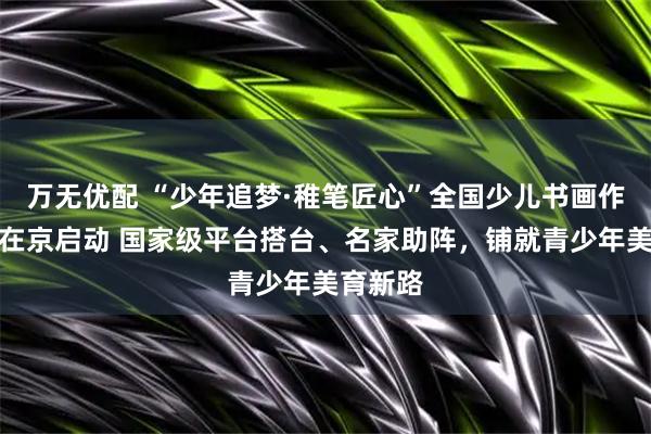 万无优配 “少年追梦·稚笔匠心”全国少儿书画作品展播在京启动 国家级平台搭台、名家助阵，铺就青少年美育新路