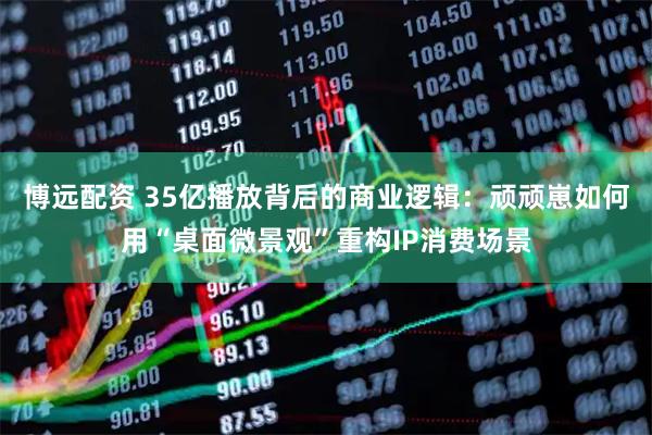 博远配资 35亿播放背后的商业逻辑：顽顽崽如何用“桌面微景观”重构IP消费场景