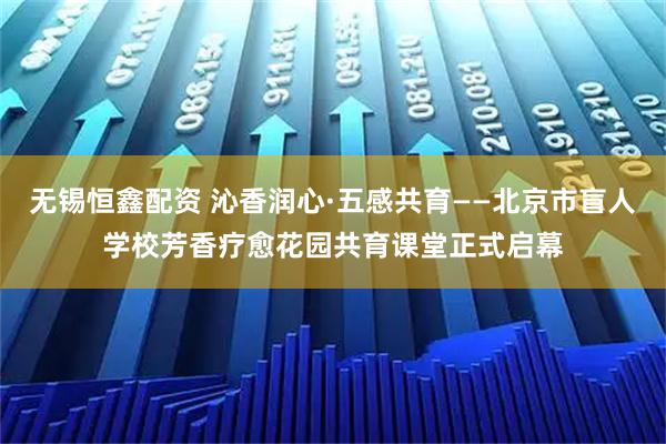 无锡恒鑫配资 沁香润心·五感共育——北京市盲人学校芳香疗愈花园共育课堂正式启幕