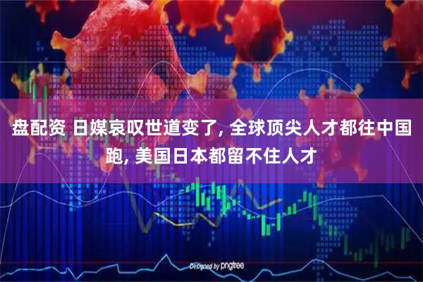 盘配资 日媒哀叹世道变了, 全球顶尖人才都往中国跑, 美国日本都留不住人才