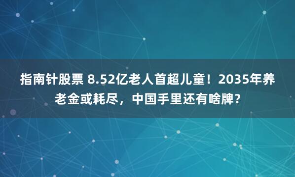 指南针股票 8.52亿老人首超儿童！2035年养老金或耗尽，中国手里还有啥牌？