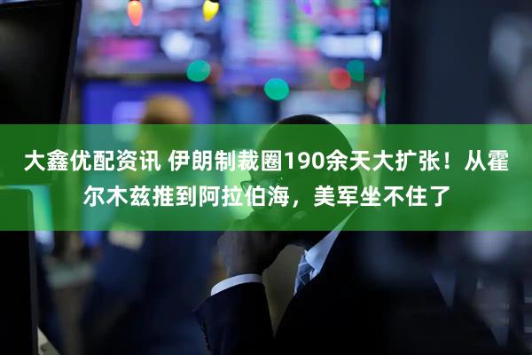 大鑫优配资讯 伊朗制裁圈190余天大扩张！从霍尔木兹推到阿拉伯海，美军坐不住了