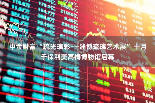 中金财富 “琉光璃彩——淄博琉璃艺术展” 十月于保利美高梅博物馆启幕