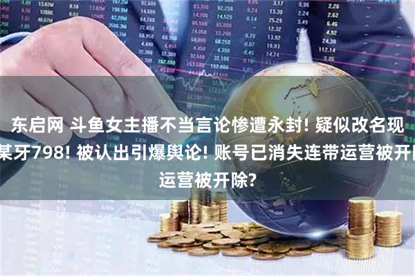 东启网 斗鱼女主播不当言论惨遭永封! 疑似改名现身某牙798! 被认出引爆舆论! 账号已消失连带运营被开除?