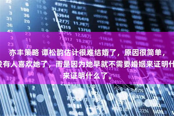 亦丰策略 谭松韵估计很难结婚了，原因很简单，不是没有人喜欢她了，而是因为她早就不需要婚姻来证明什么了。