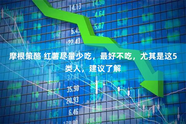 摩根策酪 红薯尽量少吃,最好不吃,尤其是这5类人,建议了解