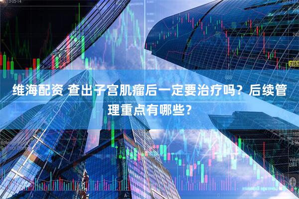维海配资 查出子宫肌瘤后一定要治疗吗？后续管理重点有哪些？