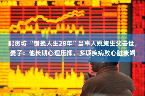 配资坊 “错换人生28年”当事人姚策生父去世，妻子：他长期心理压抑，多项疾病致心脏衰竭