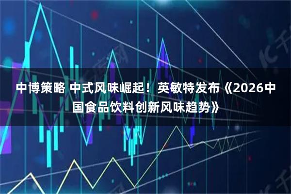 中博策略 中式风味崛起！英敏特发布《2026中国食品饮料创新风味趋势》