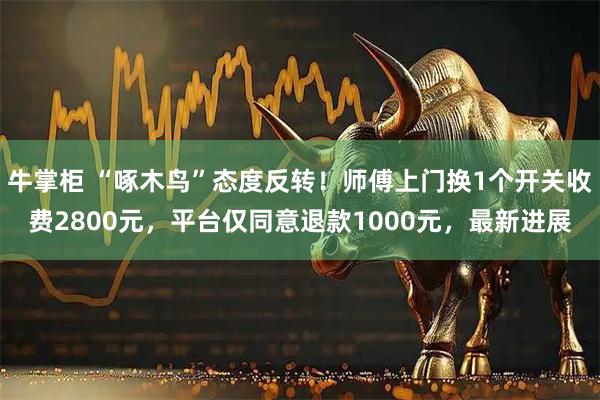 牛掌柜 “啄木鸟”态度反转！师傅上门换1个开关收费2800元，平台仅同意退款1000元，最新进展
